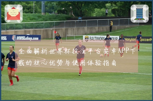全面解析世界杯投注平台安卓APP下载的核心优势与使用体验指南
