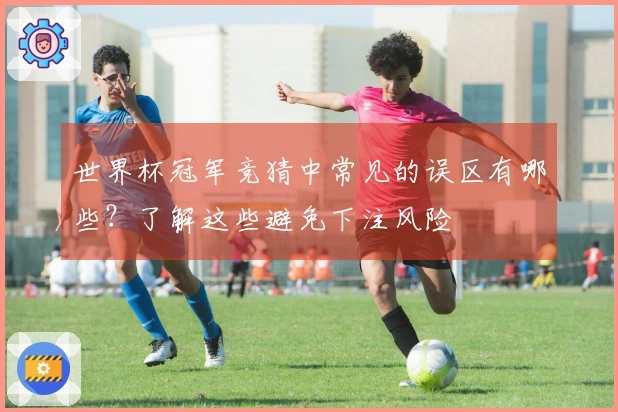 世界杯冠军竞猜中常见的误区有哪些？了解这些避免下注风险